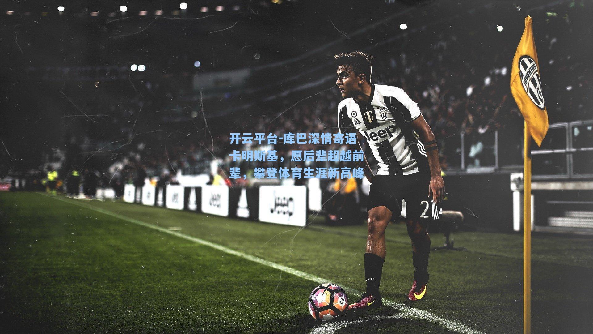 开云平台-库巴深情寄语卡明斯基，愿后辈超越前辈，攀登体育生涯新高峰